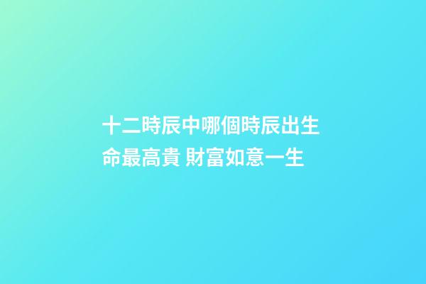 十二時辰中哪個時辰出生 命最高貴 財富如意一生